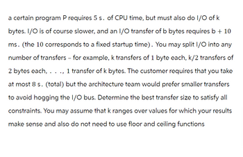 a certain program P requires 5 s. of CPU time, but must also do I/O of k
bytes. I/O is of course slower, and an I/O transfer of b bytes requires b + 10
ms. (the 10 corresponds to a fixed startup time). You may split I/O into any
number of transfers - for example, k transfers of 1 byte each, k/2 transfers of
2 bytes each, . 1 transfer of k bytes. The customer requires that you take
at most 8 s. (total) but the architecture team would prefer smaller transfers
to avoid hogging the I/O bus. Determine the best transfer size to satisfy all
constraints. You may assume that k ranges over values for which your results
make sense and also do not need to use floor and ceiling functions