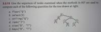 3.2.15 Give the sequences of nodes examined when the methods in BST are used to
compute each of the following quantities for the tree drawn at right.
a. floor ("Q")
b. select(5)
c. ceiling("Q")
d. rank("J")
(T
e. size("D", "T")
f. keys ("D", "T")
