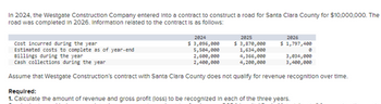 ### Westgate Construction Company Contract Overview (2024-2026)

In 2024, the Westgate Construction Company entered into a contract to construct a road for Santa Clara County, valued at $10,000,000. The road was completed in 2026. Below is the information related to the contract:

#### Financial Data

- **2024**
  - **Cost incurred during the year**: $3,096,000
  - **Estimated costs to complete as of year-end**: $5,504,000
  - **Billings during the year**: $2,600,000
  - **Cash collections during the year**: $2,400,000

- **2025**
  - **Cost incurred during the year**: $3,870,000
  - **Estimated costs to complete as of year-end**: $1,634,000
  - **Billings during the year**: $4,366,000
  - **Cash collections during the year**: $4,200,000

- **2026**
  - **Cost incurred during the year**: $1,797,400
  - **Estimated costs to complete as of year-end**: $0
  - **Billings during the year**: $3,034,000
  - **Cash collections during the year**: $3,400,000

#### Important Note
Westgate Construction’s contract with Santa Clara County does not qualify for revenue recognition over time.

#### Required Analysis
1. Calculate the amount of revenue and gross profit (loss) to be recognized in each of the three years.