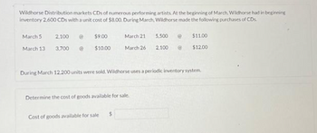 Wildhorse Distribution markets CDs of numerous performing artists. At the beginning of March, Wildhorse had in beginning
inventory 2,600 CDs with a unit cost of $8.00. During March, Wildhorse made the following purchases of CDs.
March 5
March 13
2,100
3,700
$9.00
$10.00
March 21
March 26
Determine the cost of goods available for sale.
Cost of goods available for sale
5,500
2,100
During March 12,200 units were sold. Wildhorse uses a periodic inventory system.
$11.00
$12.00