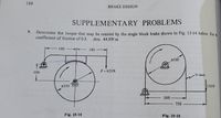 188
BRAKE DESIGN
SUPPLEMENTARY PROBLEMS
9.
3. Determine the torque that may be resisted by the single block brake shown in Fig. 15-14 below for a
coefficient of friction of 0.3.
Ans. 48.9N m
180 -
180
$500
F = 625 N
100
V-belt
$250
135N
500 -
750
Fig. 15-14
Fig. 15-15.
