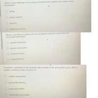 Which of the following is not a primary treatment for a patient with acute venous
thrombosis?
sitting
elastic support
bed rest
application of heat
What is most likely in a patient who has developed constrictive pericarditis and
myocardial hypertrophy.
systolic dysfunction
diastolic dysfunction
frontward failure
backward failure
A patient is admitted to the hospital with exudate in the pericardial cavity. Which
cardiac condition is this common in?
cardiac tamponade
pericardial effusion
acute pericarditis
constrictive pericarditis
