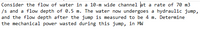 Consider the flow of water in a 10-m wide channel at a rate of 70 m3
/s and a flow depth of 0.5 m. The water now undergoes a hydraulic jump,
and the flow depth after the jump is measured to be 4 m. Determine
the mechanical power wasted during this jump, in MW
