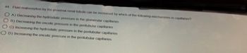 44. Fluid reabsorption by the proximal renal tubule can be increased by which of the following mechanisms in capillaries?
OA) Decreasing the hydrostatic pressure in the glomerular capillaries
B) Decreasing the oncotic pressure in the peritubular capillaries
C) Increasing the hydrostatic pressure in the peritubular capillaries
OD) Increasing the oncotic pressure in the peritubular capillaries