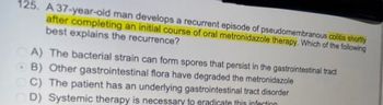 125. A 37-year-old man develops a recurrent episode of pseudomembranous colitis shortly
after completing an initial course of oral metronidazole therapy. Which of the following
best explains the recurrence?
A) The bacterial strain can form spores that persist in the gastrointestinal tract
B) Other gastrointestinal flora have degraded the metronidazole
CC) The patient has an underlying gastrointestinal tract disorder
OD) Systemic therapy is necessary to eradicate this infection