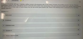 Question 34
Answers A - E
A 55-year-old woman with type 2 diabetes mellitus comes to the physician with a 2-day history of oozing, foul-smelling wound on her foot. Physical
examination shows a 4-cm, necrotizing wound on the heel with purplish black discoloration of the skin around the wound, and crepitant bullae producing
thin, serous fluid. A Gram stain of tissue biopsy from the site shows gram-positive rods. Which of the following toxins is produced by the most likely
causal organism?
A Alpha toxin
B Endotoxin
C Exfoliative toxin
D
FLAG QUESTION
E
Exotoxin A
Panton Valentine toxin
000
O