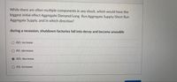 While there are often multiple components in any shock, which would have the
biggest initial effect Aggregate Demand/Long Run Aggregate Supply/Short Run
Aggregate Supply, and in which direction?
during a recession, shutdown factories fall into decay and become unusable
AD; increase
O AS: decrease
AD; decrease
O AS; increase
