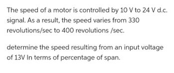 The speed of a motor is controlled by a 10 V to 24 V d.c. signal. As a result, the speed varies from 330 revolutions/sec to 400 revolutions/sec.

Determine the speed resulting from an input voltage of 13V in terms of percentage of span.