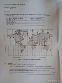 Activity 2 "PLACES IN THE WORLD"
Materials: World Map
Ruler
V.
Procedure:
1. Based on the map below, identify the city nearest to the following rounded latitudes
and longitudes.
Given: Latitude, Longitude
1.36 S, 72 W
2.14'S, 52W
3.56 N, 106 W
4.0'S, 38 E
Answer: City/Country
Example: Chile
180
160
140 120- 100
60-
140 160 180
100
120
Dermark
75
75
D
D Russia
Canada
China
Mexico
30
Saudi
hArabia
•Brazli
B
30
CAle
180
160
140
120
100
80
60
40
°
20
20
40
60
80
100
120
140
160
180
West longitude
East longitude
Figure 2: Latitude and Longitude World Map
IV.
Analysis
Guide Questions Activity 1 "Location of the Philippines"
1. What is the absolute location of the Philippines in terms of latitude and longitude?
2. Based on the map, estimate the latitude and longitude of provinces A and B.
2021.06.03 07:57
South latitude
apnyne uuON
