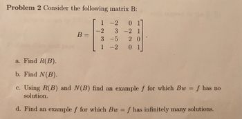 Problem 2 Consider the following matrix B:
-2 01
3 -2 1
20
0 1
a. Find R(B).
b. Find N(B).
B =
1
-2
3
-5
-2
c. Using R(B) and N(B) find an example f for which Bw = f has no
solution.
d. Find an example f for which Bw = f has infinitely many solutions.
-