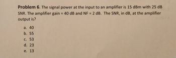 Problem 6. The signal power at the input to an amplifier is 15 dBm with 25 dB
SNR. The amplifier gain = 40 dB and NF = 2 dB. The SNR, in dB, at the amplifier
output is?
a. 40
b. 55
c. 53
d. 23
e. 13