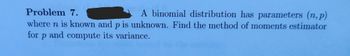 **Problem 7.** A binomial distribution has parameters \((n, p)\) where \(n\) is known and \(p\) is unknown. Find the method of moments estimator for \(p\) and compute its variance.