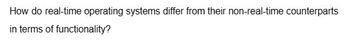 How do real-time operating systems differ from their non-real-time counterparts
in terms of
functionality?