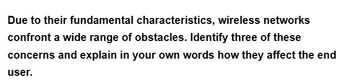 Due to their fundamental characteristics, wireless networks
confront a wide range of obstacles. Identify three of these
concerns and explain in your own words how they affect the end
user.