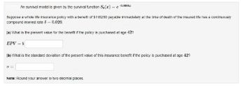 An survival model is given by the survival function S₁(x) = e
Suppose a whole life insurance policy with a benefit of $118250 payable immediately at the time of death of the insured life has a continuously
compound interest rate 8 -0.026.
(a) What is the present value for the benefit if the policy is purchased at age 42?
EPV = $
a=
0.0008
(b) What is the standard deviation of the present value of this insurance benefit if the policy is purchased at age 42?
Note: Round your answer to two decimal places.