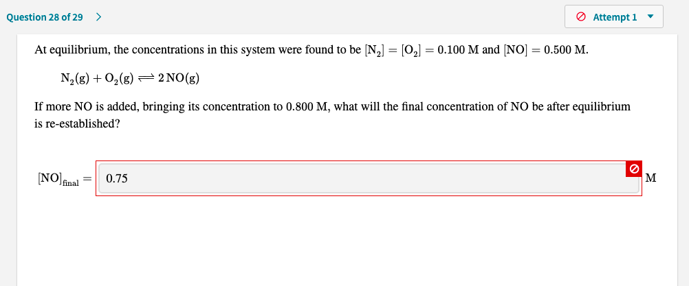 At equilibrium, the concentrations in this system were found to be [N2] = [O,] = 0.100 M and [NO] = 0.500 M.
N,(g) + O,(g) = 2 NO(g)
If more NO is added, bringing its concentration to 0.800 M, what will the final concentration of NO be after equilibrium
is re-established?
NO fnal
0.75
