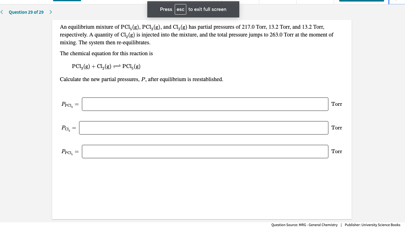 Press
esc to exit full screen
< Question 29 of 29
An equilibrium mixture of PCl, (g), PCI, (g), and Cl, (g) has partial pressures of 217.0 Torr, 13.2 Torr, and 13.2 Torr,
respectively. A quantity of Cl, (g) is injected into the mixture, and the total pressure jumps to 263.0 Torr at the moment of
mixing. The system then re-equilibrates.
The chemical equation for this reaction is
PCI, (g) + Cl, (g) = PCl;(g)
Calculate the new partial pressures, P, after equilibrium is reestablished.
PPCI, =
Torr
PCl, =
Torr
PPCI, =
Torr
Question Source: MRG - General Chemistry | Publisher: University Science Books
