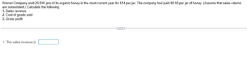 Warren Company sold 20,000 jars of its organic honey in the most current year for $14 per jar. The company had paid $8.50 per jar of honey. (Assume that sales returns
are nonexistent.) Calculate the following:
1. Sales revenue
2. Cost of goods sold
3. Gross profit
1. The sales revenue is
C