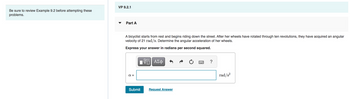 Be sure to review Example 9.2 before attempting these
problems.
VP 9.2.1
Part A
A bicyclist starts from rest and begins riding down the street. After her wheels have rotated through ten revolutions, they have acquired an angular
velocity of 21 rad/s. Determine the angular acceleration of her wheels.
Express your answer in radians per second squared.
απ
Submit
ΠΙ ΑΣΦ
VO
Request Answer
*****
?
rad/s²