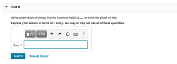 ## Part D

Using conservation of energy, find the maximum height \( h_{\text{max}} \) to which the object will rise.

Express your answer in terms of \( v \) and \( g \). You may or may not use all of these quantities.

### Input Box
- \( h_{\text{max}} = \) [Input Field]

### Controls
- **Square root button**: Inserts the square root symbol.
- **Greek letters button**: Provides access to Greek symbols.
- **Undo button**: Reverts the last action.
- **Redo button**: Reapplies the last undone action.
- **Reset button**: Clears the current input.
- **Keyboard button**: Displays an on-screen keyboard.
- **Help button**: Provides guidance on using the input box.

### Submission
- **Submit Button**: Finalize your answer.
- **Request Answer Link**: Seek assistance if needed.