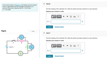 In the circuit shown in (Figure 1), the battery and the inductor
have no appreciable internal resistance and there is no
current in the circuit. Assume that R = 15.5 and
L = 12.0 mH.
Figure
S
25.0 V
V₁
R
A
L
elle
< 1 of 1
Part E
Find the reading of the voltmeter (V₁) after the switch has been closed for a very long time.
Express your answer in volts.
VE ΑΣΦ
V₁ =
Submit
Part F
V₂ =
Request Answer
Submit
Find the reading of the voltmeter (V2) after the switch has been closed for a very long time.
Express your answer in volts.
VE ΑΣΦ
?
Request Answer
V
?
V