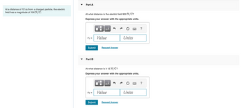 At a distance of 12 m from a charged particle, the electric
field has a magnitude of 100 N/C.
Part A
At what distance is the electric field 900 N/C?
Express your answer with the appropriate units.
T1 =
Submit
Part B
r2 =
μÅ
Submit
Value
Request Answer
At what distance is it 12 N/C?
Express your answer with the appropriate units.
O
μÃ
Value
Units
Request Answer
Units
?
?
