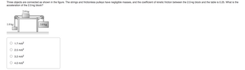 ### Problem Description:

Three objects are connected as shown in the figure. The strings and frictionless pulleys have negligible masses, and the coefficient of kinetic friction between the 2.0-kg block and the table is 0.25. What is the acceleration of the 2.0-kg block?

### Diagram Explanation:

- There is a horizontal table with a block of mass 2.0 kg on top, which is connected by strings to two other blocks.
- The block on the left, hanging vertically, has a mass of 1.0 kg.
- The block on the right, also hanging vertically, has a mass of 3.0 kg.
- The strings run over pulleys on either side of the table.

### Answer Options:

- \( \circ \) 1.7 m/s\(^2\)
- \( \circ \) 2.5 m/s\(^2\)
- \( \circ \) 3.2 m/s\(^2\)
- \( \circ \) 4.0 m/s\(^2\)