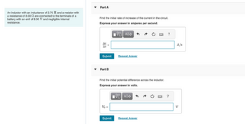 An inductor with an inductance of 2.70 H and a resistor with
a resistance of 8.00 are connected to the terminals of a
battery with an emf of 8.00 V and negligible internal
resistance.
Part A
Find the initial rate of increase of the current in the circuit.
Express your answer in amperes per second.
Ai
At
||
Submit
Part B
Vo =
VO
ΠΙ ΑΣΦ
Find the initial potential difference across the inductor.
Express your answer in volts.
VE ΑΣΦ
Submit
Request Answer
Request Answer
?
?
A/s
V