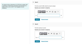 An inductor with an inductance of 2.70 H and a resistor with
a resistance of 8.00 are connected to the terminals of a
battery with an emf of 8.00 V and negligible internal
resistance.
Part C
Find the current 0.338 s after the circuit is closed.
Express your answer in amperes.
IVE ΑΣΦ
i =
Submit
Part D
Find the maximum current.
Express your answer in amperes.
imax
=
Request Answer
Submit
VE ΑΣΦ
Request Answer
?
?
A
A