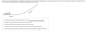 ### Physics Experiment: Spring and Box Dynamics

**Scenario:**

A box of mass \(m\) is pressed against (but not attached to) an ideal spring with a force constant \(k\) and negligible mass, compressing the spring by a distance \(x\). Once released, the box slides up a frictionless incline, as shown in the diagram, and eventually comes to a stop.

**Diagram Explanation:**

- The diagram shows a horizontal smooth surface followed by a smooth incline.
- A spring with constant \(k\) is depicted initially compressed by a box of mass \(m\).
- The incline is represented with a consistent upward slope, indicating a frictionless track.

**Analysis:**

If the experiment is repeated with a box of mass \(2m\), consider the following statements:

1. Both boxes will reach the same maximum height on the incline.
2. The lighter box will go twice as high up the incline as the heavier box.
3. Both boxes will have the same speed just as they move free of the spring.
4. Just as it moves free of the spring, the lighter box will be moving twice as fast as the heavier box.
5. Just as it moves free of the spring, the heavier box will have twice as much kinetic energy as the lighter box.

**Objective:**

Determine the correct statement based on the principles of energy conservation and dynamics when altering the mass of the box.