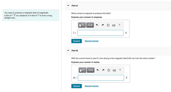 You want to produce a magnetic field of magnitude
5.50x10-4 T at a distance of 4.00×10-2 m from a long,
straight wire.
Part A
What current is required to produce this field?
Express your answer in amperes.
I =
Submit
Part B
B =
VO
{—| ΑΣΦ
Submit
Request Answer
With the current found in part A, how strong is the magnetic field 8.00 cm from the wire's center?
Express your answer in teslas.
VE ΑΣΦ
?
Request Answer
A
= ?
T