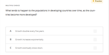 MULTIPLE CHOICE
What tends to happen to the populations in developing countries over time, as the coun-
tries become more developed?
A Growth doubles every five years.
B
с
Growth increases exponentially.
* Practice
Growth eventually slows down.