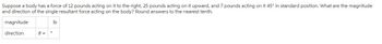 Suppose a body has a force of 12 pounds acting on it to the right, 25 pounds acting on it upward, and 7 pounds acting on it 45° in standard position. What are the magnitude
and direction of the single resultant force acting on the body? Round answers to the nearest tenth.
magnitude
lb
direction
0 =
0