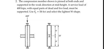 2. The compression member shown is pinned at both ends and
supported in the weak direction at mid-height. A service load of
400 kips, with equal parts of dead and live load, must be
supported. Use Fy = 50 ksi and select the lightest W-shape.
400
O
H
K
18'