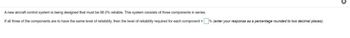 A new aircraft control system is being designed that must be 98.0% reliable. This system consists of three components in series.
If all three of the components are to have the same level of reliability, then the level of reliability required for each component=% (enter your response as a percentage rounded to two decimal places).