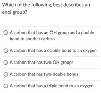 Which of the following best describes an
enol group?
O A carbon that has an OH group and a double
bond to another carbon
O A carbon that has a double bond to an oxygen
A carbon that has two OH groups
O A carbon that has two double bonds
O A carbon that has a triple bond to an oxygen
