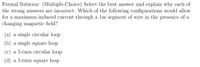 Formal Solution: (Multiple-Choice) Select the best answer and explain why each of
the wrong answers are incorrect. Which of the following configurations would allow
for a maximum induced current through a 1m segment of wire in the presence of a
changing magnetic field?
(a) a single circular loop
(b) a single square loop
(c) a 5-turn circular loop
(d) a 5-turn square loop
