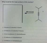 What would be the major product of this reaction?
HBr (excess)
O 3-bromo-2,5-dimethyl-3-hexene
O 3,4-dibromo-2,5-dimethyl-3-hexene
O 3,3,4,4-tetrabromo-2,5-dimethylhexane
O 3,3-dibromo-2,5-dimethylhexane
O 3,4-dibromo-2,5-dimethylhexane
