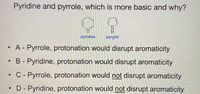 Pyridine and pyrrole, which is more basic and why?
N.
H
pyridine
pyrrole
•A- Pyrrole, protonation would disrupt aromaticity
B - Pyridine, protonation would disrupt aromaticity
• C - Pyrrole, protonation would not disrupt aromaticity
D - Pyridine, protonation would not disrupt aromaticity
