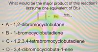 What would be the major product of this reaction?
(assume one equivalent of Br2)
FeBr3
Br2
• A - 1,2-dibromocyclobutane
• B - 1-bromocyclobutadiene
• C - 1,2,3,4-tetrabromocyclobutadiene
D- 3,4-dibromocyclobuta-1-ene
