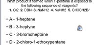 What product if formed when 1-pentene is exposed to
the following sequence of reagents?
1. C12 2. DBN 3. NANH2 4. NaNH2 5. CH3CH2BR
• A - 1-heptene
B - 3-heptyne
C - 3-bromoheptane
D - 2-chloro-1-ethoxypentane
