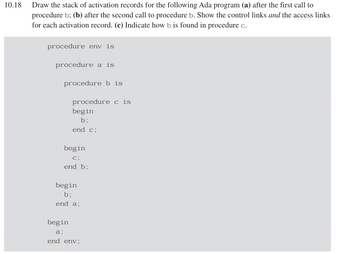 10.18
Draw the stack of activation records for the following Ada program (a) after the first call to
procedure b; (b) after the second call to procedure b. Show the control links and the access links
for each activation record. (c) Indicate how b is found in procedure c.
procedure env is
procedure a is
procedure b is
procedure cis
begin
b;
end c;
begin
c;
end b;
begin
b;
end a;
begin
a;
end env;