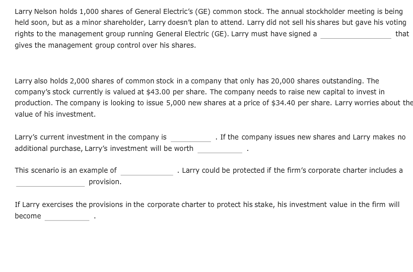 Larry Nelson holds 1,000 shares of General Electric's (GE) common stock. The annual stockholder meeting is being
held soon, but as a minor shareholder, Larry doesn't plan to attend. Larry did not sell his shares but gave his voting
rights to the management group running General Electric (GE). Larry must have signed a
that
gives the management group control over his shares.
Larry also holds 2,000 shares of common stock in a company that only has 20,000 shares outstanding. The
company's stock currently is valued at $43.00 per share. The company needs to raise new capital to invest in
production. The company is looking to issue 5,000 new shares at a price of $34.40 per share. Larry worries about the
value of his investment.
Larry's current investment in the company is
If the company issues new shares and Larry makes no
additional purchase, Larry's investment will be worth
. Larry could be protected if the firm's corporate charter includes a
This scenario is an example of
provision.
If Larry exercises the provisions in the corporate charter to protect his stake, his investment value in the firm will
become
