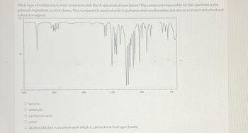 What type of compound is most consistent with the IR spectrum shown below? The compound responsible for this spectrum is the
principle ingredient in oil of cloves. This compound is used not only in perfumes and mouthwashes, but also as an insect attractant and
a dental analgesic.
100
www
mn
D
4000
3000
2000
1500
O ketone
O aldehyde
O carboxylic acid
O ester
O alcohol (diluted in a solvent with which it cannot form hydrogen bonds)
1000
500