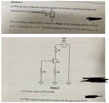 Question 3
(a) With the aid of schematic diagrams, explain the structure, operating principle and
characteristics of a N channel JFET.
N
GPP
INT
S
(b) In a self-bias n-channel JFET as shown in Figure 3, the operating point is to be set
at ID - 1.5 mA and VDS-10 V. The JFET parameters are Ipss 5 mA and Vos(om)=-2
V.
ww
RD
J1
J310
RG
RS
Figure 3
VDD
20 V
+
(i) Find the values of RS and RD.
(ii) Why connect resistor RG in series with the gate of the JFET?