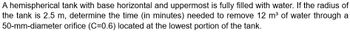 A hemispherical tank with base horizontal and uppermost is fully filled with water. If the radius of
the tank is 2.5 m, determine the time (in minutes) needed to remove 12 m³ of water through a
50-mm-diameter orifice (C=0.6) located at the lowest portion of the tank.