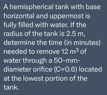 A hemispherical tank with base
horizontal and uppermost is
fully filled with water. If the
radius of the tank is 2.5 m,
determine the time (in minutes)
needed to remove 12 m³ of
water through a 50-mm-
diameter orifice (C=0.6) located
at the lowest portion of the
tank.