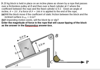 A 20 kg block is held in place on an incline plane as shown by a rope that passes
over a frictionless pulley at B and then over a fixed cylinder at C where the
coefficient between the rope and the fixed cylinder is 0.2. Given an angle of
incline, 0 = 25°, if a force of P = 200 N is applied to the end of the rope,
(a) Will the block move if the coefficient of static friction between the block and the
inclined surface is μ = 0.56?
(b)lf impending motion exists, will the block tip or slip?
Enter the magnitude of force in the rope that will cause tipping of the block
as the answer in the Respondus answer-box.
0.4 m
0.8 m
MA
0.5 m
C
B
P