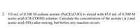 2. 5.0 mL of 0.500 M sodium acetate (NaCH3COO) is mixed with 45.0 mL of 0.500 M
acetic acid (CH;COOH) solution. Calculate the concentration of the acetate (A') and
acetic acid (HA) after mixing, but before any reaction occurs.
