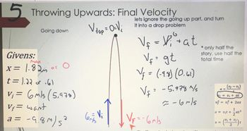 5 Throwing Upwards: Final Velocity
Going down
Givens:
Man
x= 1.82m
or
O
t = 1.22 or 61
V₁ = 6 m/s (5,978)
Vf= want
a = -9.8m) 5²
V top = 0-V ₂
O=V;
Vi
bits
lets ignore the going up part, and turn
it into a drop problem
V₁ = V₁² + at
V₁ = gt
V₁ = (-9.8) (0.61)
V₁ = -5.978 1/5
-6~/5
VF=-6m/s
only half the
story, use half the
total time
(vy-v₁)
= V₁ + at
v² = v² + 2ax
1
Ft +
at²
x = (" + "/^) ₁
10